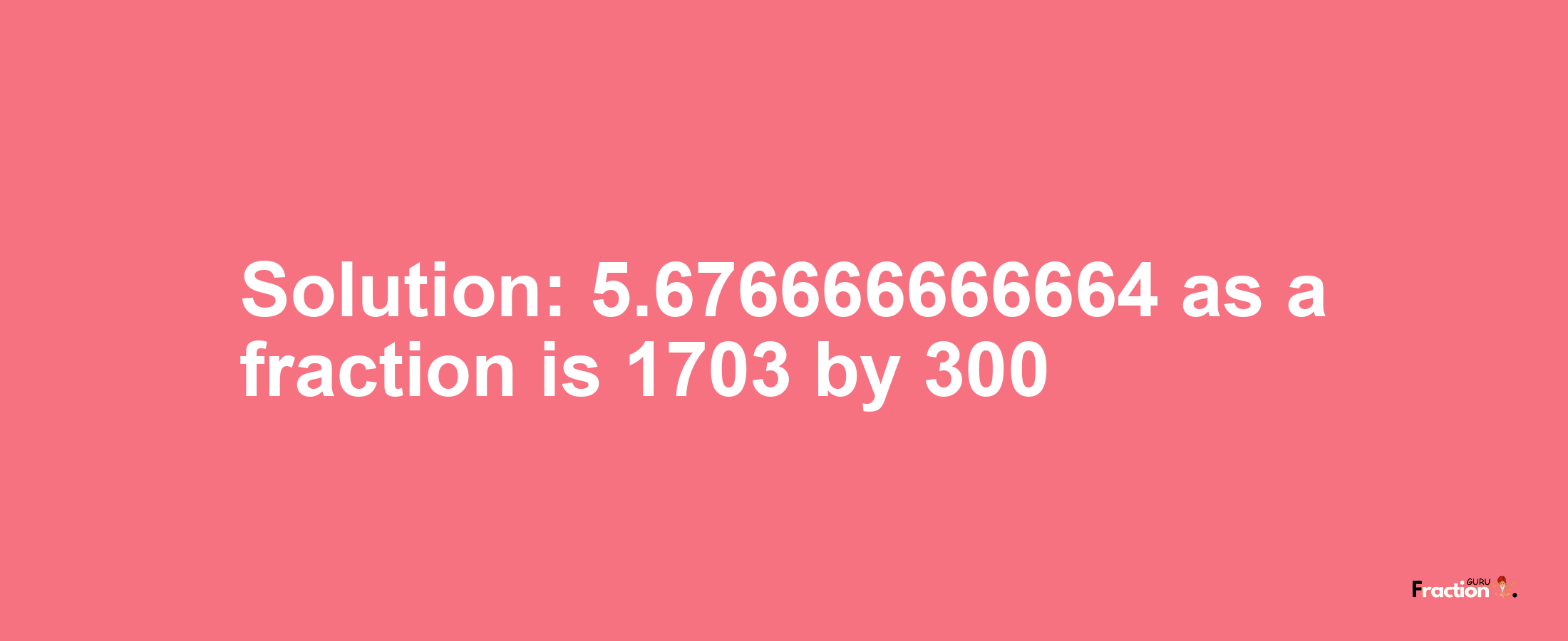 Solution:5.676666666664 as a fraction is 1703/300